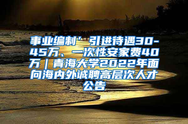 事业编制’引进待遇30-45万、一次性安家费40万｜青海大学2022年面向海内外诚聘高层次人才公告