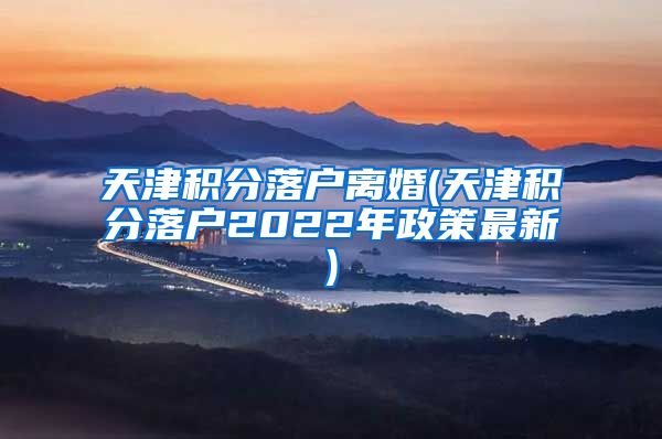 天津积分落户离婚(天津积分落户2022年政策最新)