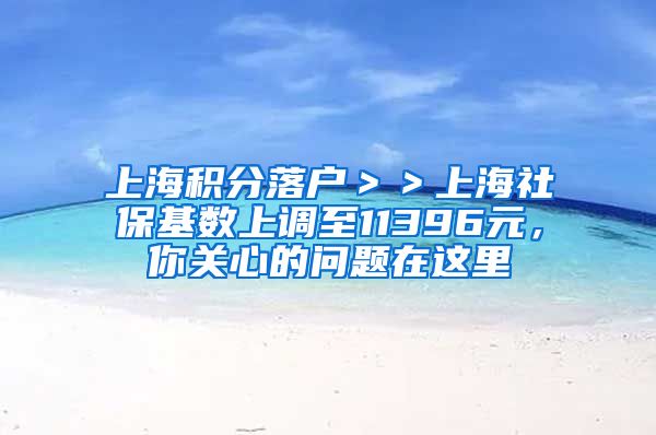 上海积分落户＞＞上海社保基数上调至11396元，你关心的问题在这里