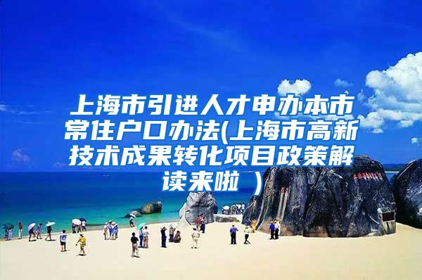 上海市引进人才申办本市常住户口办法(上海市高新技术成果转化项目政策解读来啦→)