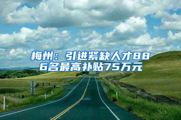 梅州：引进紧缺人才886名最高补贴75万元