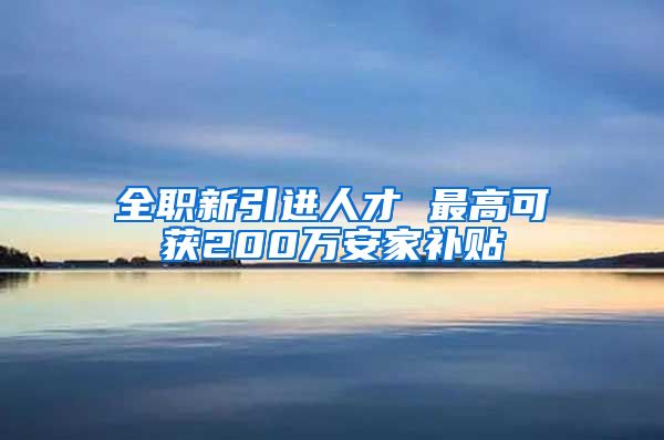 全职新引进人才 最高可获200万安家补贴