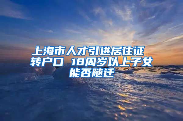 上海市人才引进居住证 转户口 18周岁以上子女能否随迁