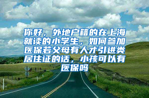 你好，外地户籍的在上海就读的小学生，如何参加医保若父母有人才引进类居住证的话，小孩可以有医保吗