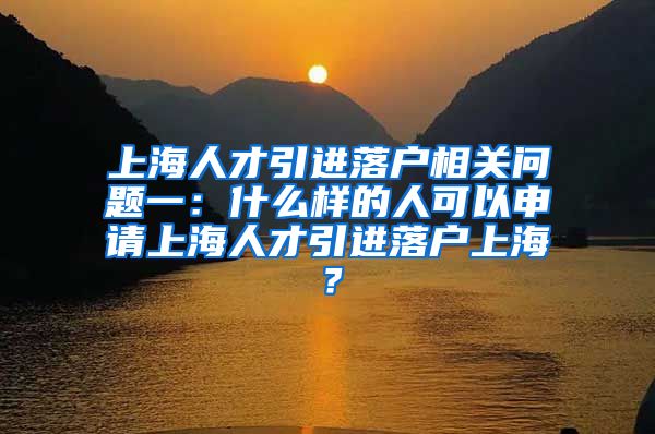 上海人才引进落户相关问题一：什么样的人可以申请上海人才引进落户上海？