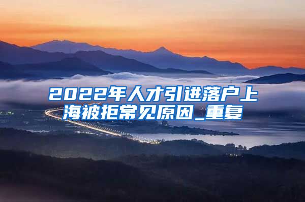 2022年人才引进落户上海被拒常见原因_重复