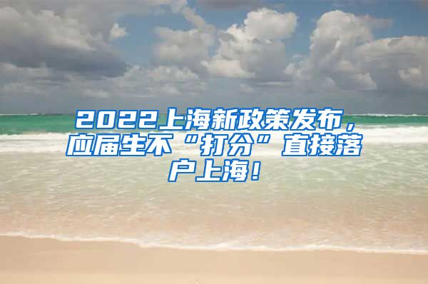 2022上海新政策发布，应届生不“打分”直接落户上海！