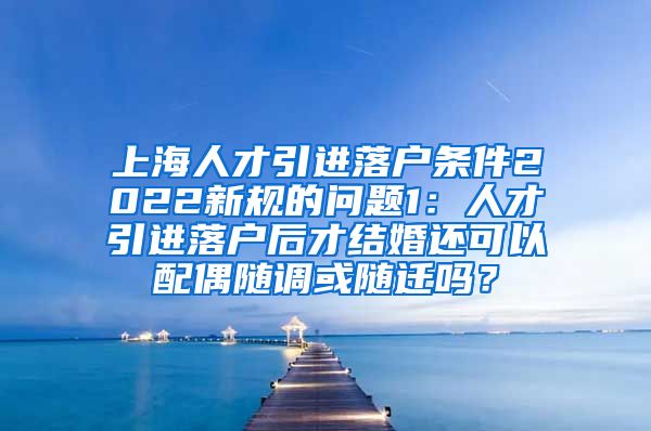 上海人才引进落户条件2022新规的问题1：人才引进落户后才结婚还可以配偶随调或随迁吗？