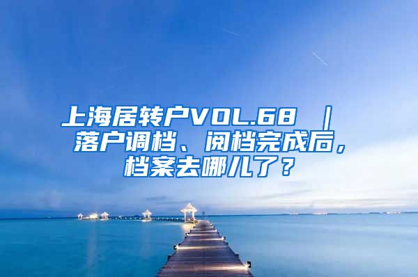 上海居转户VOL.68 ｜ 落户调档、阅档完成后，档案去哪儿了？