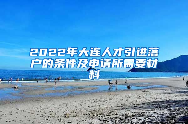 2022年大连人才引进落户的条件及申请所需要材料