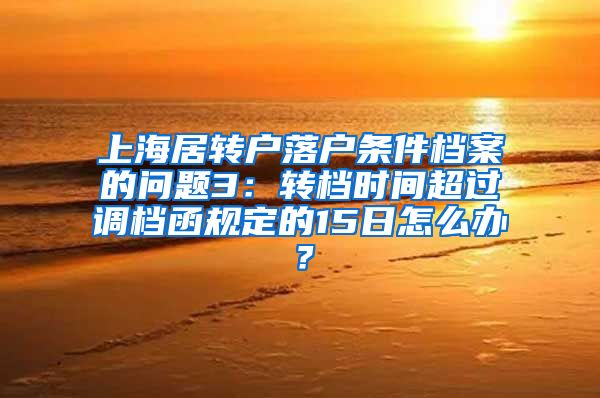 上海居转户落户条件档案的问题3：转档时间超过调档函规定的15日怎么办？