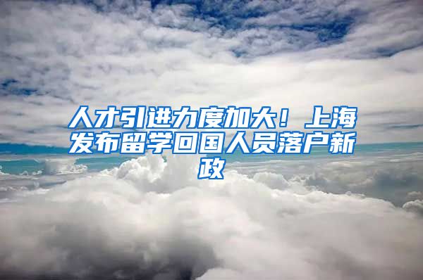 人才引进力度加大！上海发布留学回国人员落户新政