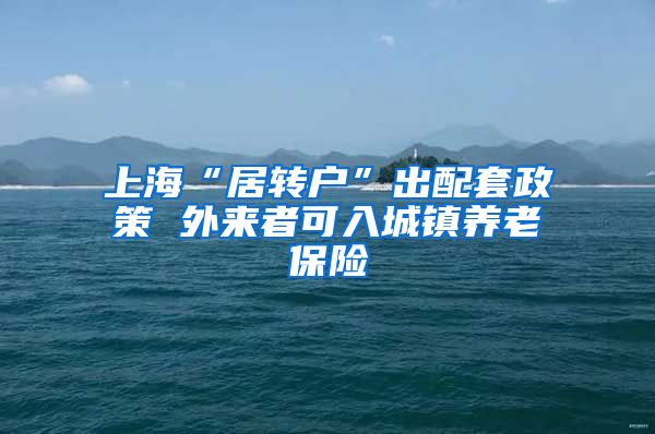 上海“居转户”出配套政策 外来者可入城镇养老保险