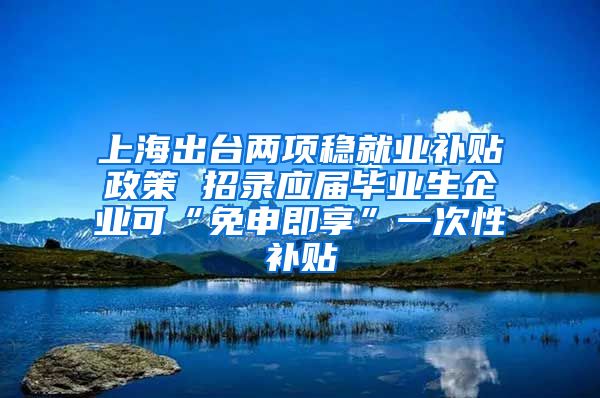 上海出台两项稳就业补贴政策 招录应届毕业生企业可“免申即享”一次性补贴