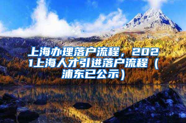 上海办理落户流程，2021上海人才引进落户流程（浦东已公示）