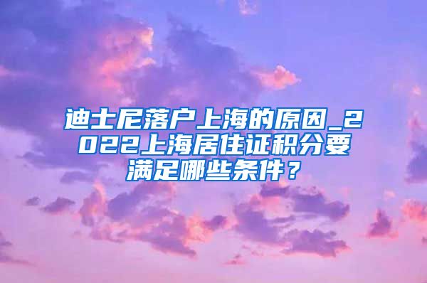 迪士尼落户上海的原因_2022上海居住证积分要满足哪些条件？