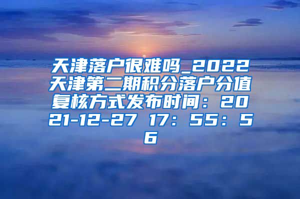 天津落户很难吗_2022天津第二期积分落户分值复核方式发布时间：2021-12-27 17：55：56