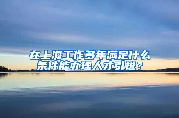 在上海工作多年满足什么条件能办理人才引进？