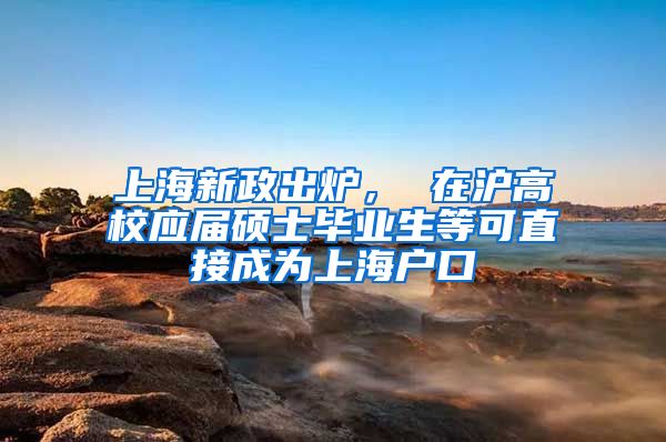 上海新政出炉， 在沪高校应届硕士毕业生等可直接成为上海户口