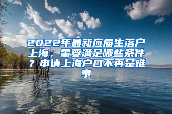 2022年最新应届生落户上海，需要满足哪些条件？申请上海户口不再是难事