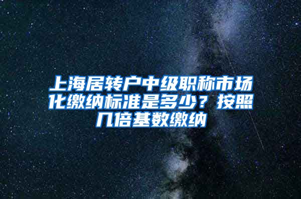 上海居转户中级职称市场化缴纳标准是多少？按照几倍基数缴纳