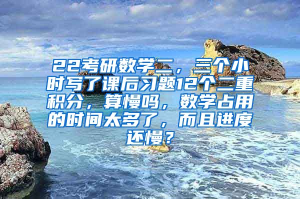 22考研数学二，三个小时写了课后习题12个二重积分，算慢吗，数学占用的时间太多了，而且进度还慢？