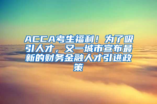 ACCA考生福利！为了吸引人才，又一城市宣布最新的财务金融人才引进政策