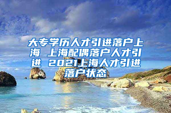 大专学历人才引进落户上海 上海配偶落户人才引进 2021上海人才引进落户状态