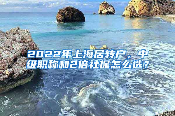 2022年上海居转户，中级职称和2倍社保怎么选？