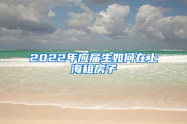 2022年应届生如何在上海租房子