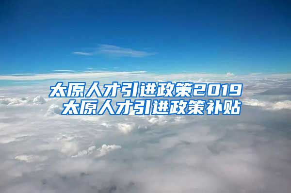 太原人才引进政策2019 太原人才引进政策补贴