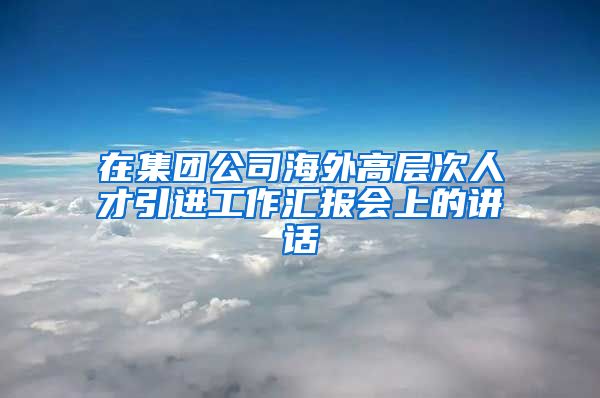 在集团公司海外高层次人才引进工作汇报会上的讲话