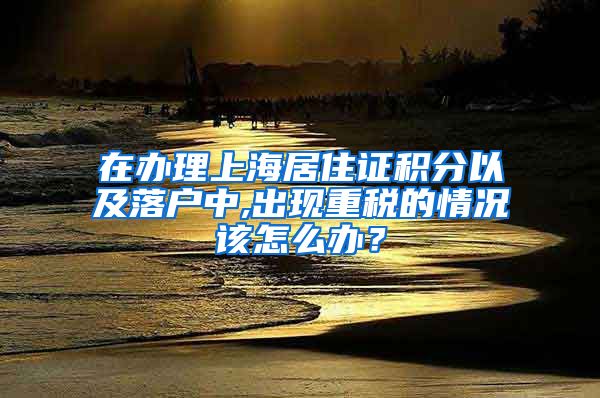 在办理上海居住证积分以及落户中,出现重税的情况该怎么办？