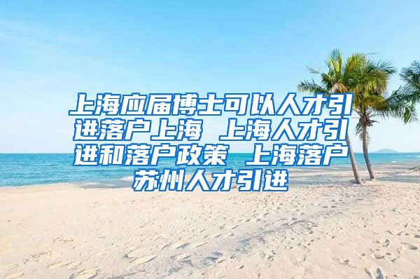 上海应届博士可以人才引进落户上海 上海人才引进和落户政策 上海落户苏州人才引进