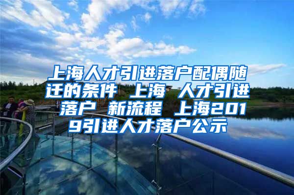 上海人才引进落户配偶随迁的条件 上海 人才引进 落户 新流程 上海2019引进人才落户公示