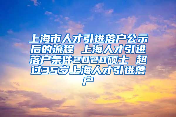 上海市人才引进落户公示后的流程 上海人才引进落户条件2020硕士 超过35岁上海人才引进落户