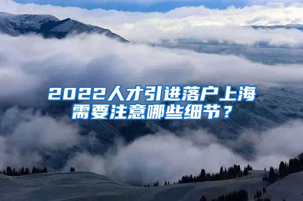 2022人才引进落户上海需要注意哪些细节？