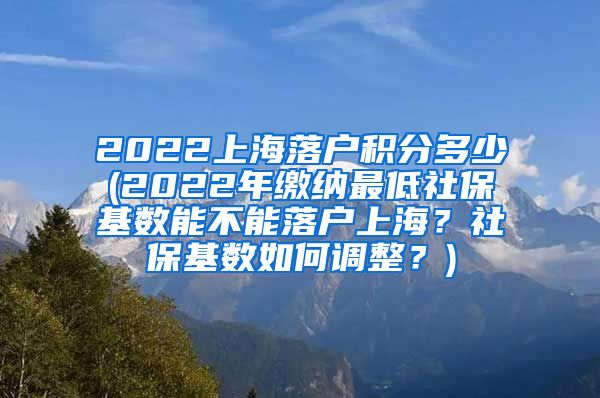 2022上海落户积分多少(2022年缴纳最低社保基数能不能落户上海？社保基数如何调整？)