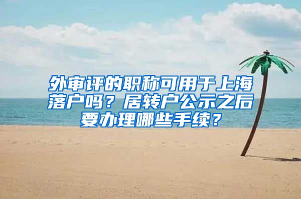 外审评的职称可用于上海落户吗？居转户公示之后要办理哪些手续？