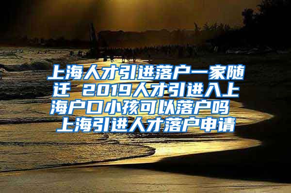 上海人才引进落户一家随迁 2019人才引进入上海户口小孩可以落户吗 上海引进人才落户申请