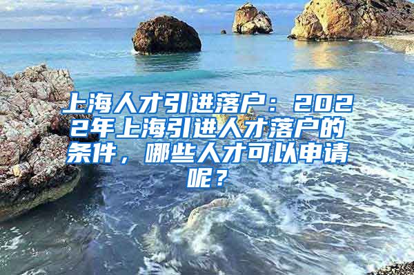 上海人才引进落户：2022年上海引进人才落户的条件，哪些人才可以申请呢？