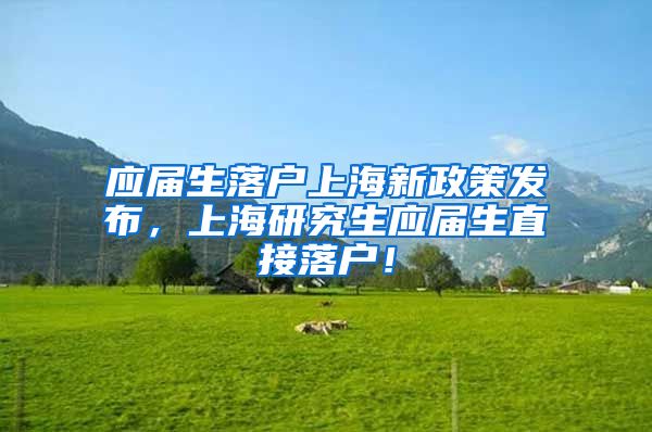 应届生落户上海新政策发布，上海研究生应届生直接落户！