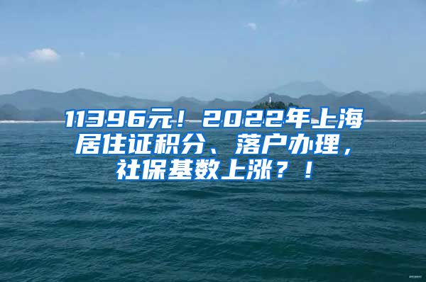 11396元！2022年上海居住证积分、落户办理，社保基数上涨？！