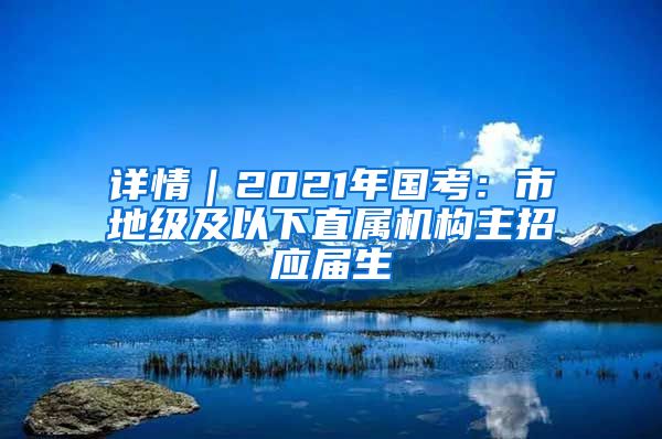 详情｜2021年国考：市地级及以下直属机构主招应届生