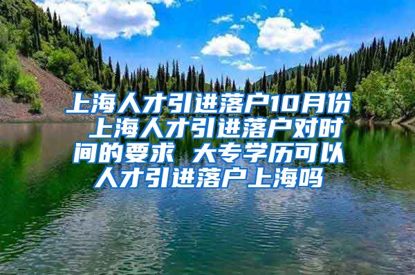 上海人才引进落户10月份 上海人才引进落户对时间的要求 大专学历可以人才引进落户上海吗