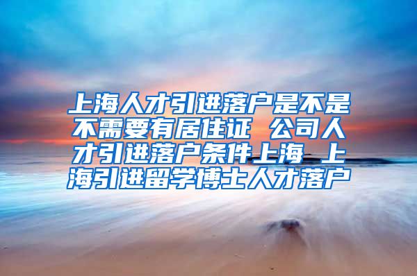 上海人才引进落户是不是不需要有居住证 公司人才引进落户条件上海 上海引进留学博士人才落户