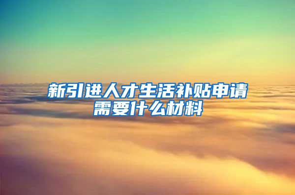 新引进人才生活补贴申请需要什么材料