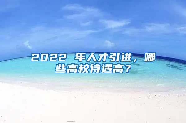 2022 年人才引进，哪些高校待遇高？