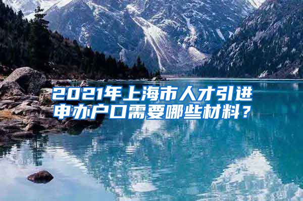 2021年上海市人才引进申办户口需要哪些材料？