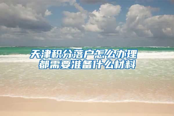 天津积分落户怎么办理 都需要准备什么材料